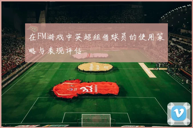 在FM游戏中英超租借球员的使用策略与表现评估