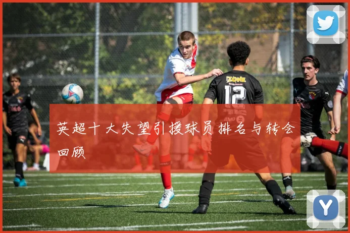 英超十大失望引援球员排名与转会回顾