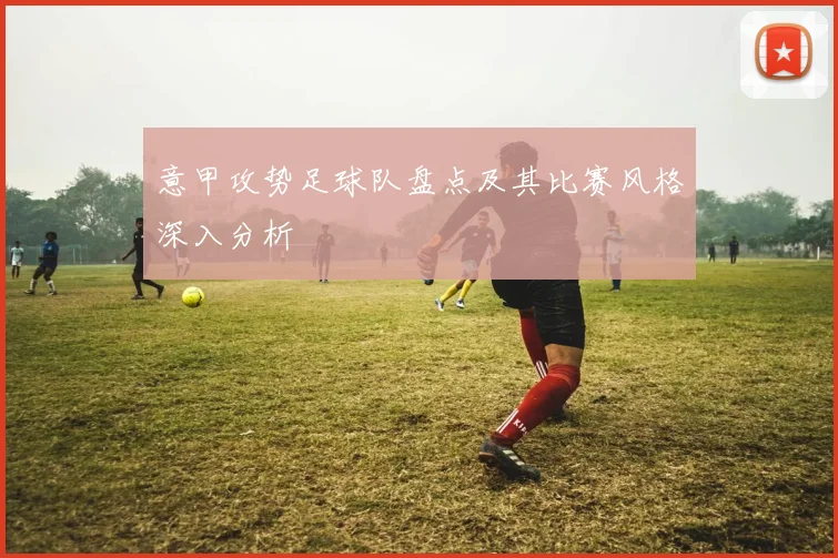 意甲攻势足球队盘点及其比赛风格深入分析