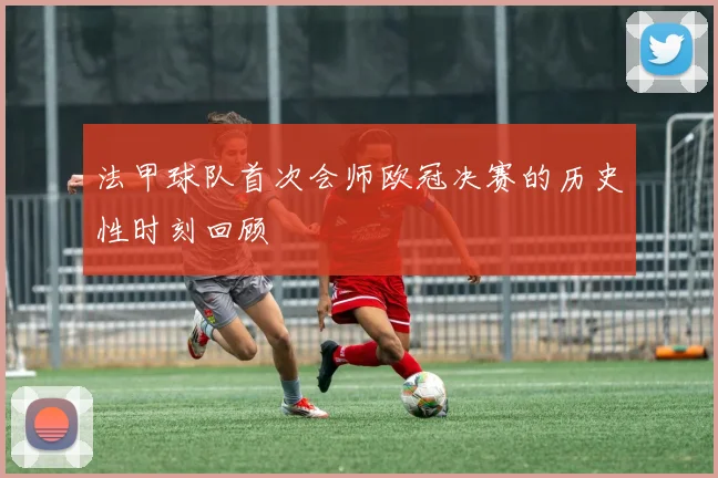 法甲球队首次会师欧冠决赛的历史性时刻回顾